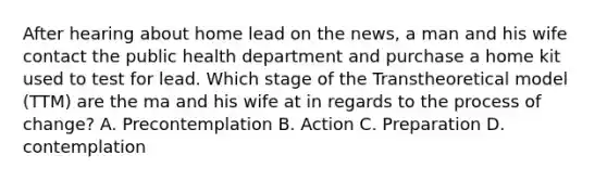 After hearing about home lead on the news, a man and his wife contact the public health department and purchase a home kit used to test for lead. Which stage of the Transtheoretical model (TTM) are the ma and his wife at in regards to the process of change? A. Precontemplation B. Action C. Preparation D. contemplation