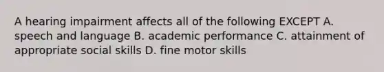 A hearing impairment affects all of the following EXCEPT A. speech and language B. academic performance C. attainment of appropriate social skills D. fine motor skills