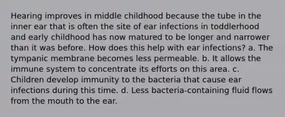 Hearing improves in middle childhood because the tube in the inner ear that is often the site of ear infections in toddlerhood and early childhood has now matured to be longer and narrower than it was before. How does this help with ear infections? a. The tympanic membrane becomes less permeable. b. It allows the immune system to concentrate its efforts on this area. c. Children develop immunity to the bacteria that cause ear infections during this time. d. Less bacteria-containing fluid flows from the mouth to the ear.