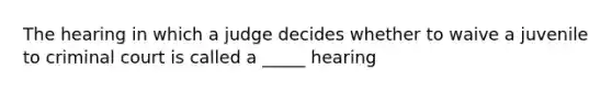 The hearing in which a judge decides whether to waive a juvenile to criminal court is called a _____ hearing