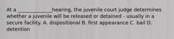 At a ______________hearing, the juvenile court judge determines whether a juvenile will be released or detained - usually in a secure facility. A. dispositional B. first appearance C. bail D. detention