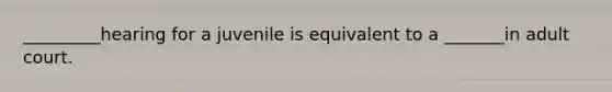 _________hearing for a juvenile is equivalent to a _______in adult court.