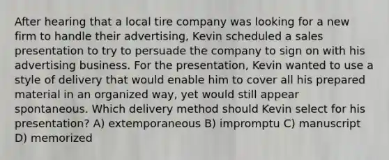 After hearing that a local tire company was looking for a new firm to handle their advertising, Kevin scheduled a sales presentation to try to persuade the company to sign on with his advertising business. For the presentation, Kevin wanted to use a style of delivery that would enable him to cover all his prepared material in an organized way, yet would still appear spontaneous. Which delivery method should Kevin select for his presentation? A) extemporaneous B) impromptu C) manuscript D) memorized