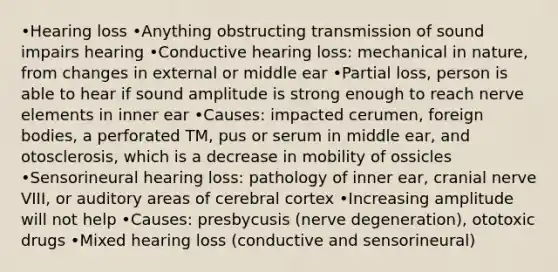 •Hearing loss •Anything obstructing transmission of sound impairs hearing •Conductive hearing loss: mechanical in nature, from changes in external or middle ear •Partial loss, person is able to hear if sound amplitude is strong enough to reach nerve elements in inner ear •Causes: impacted cerumen, foreign bodies, a perforated TM, pus or serum in middle ear, and otosclerosis, which is a decrease in mobility of ossicles •Sensorineural hearing loss: pathology of inner ear, cranial nerve VIII, or auditory areas of cerebral cortex •Increasing amplitude will not help •Causes: presbycusis (nerve degeneration), ototoxic drugs •Mixed hearing loss (conductive and sensorineural)