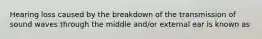 Hearing loss caused by the breakdown of the transmission of sound waves through the middle and/or external ear is known as