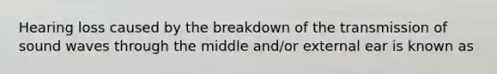 Hearing loss caused by the breakdown of the transmission of sound waves through the middle and/or external ear is known as