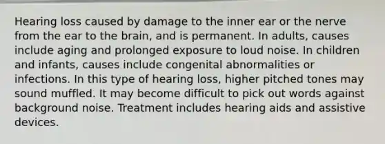 Hearing loss caused by damage to the inner ear or the nerve from the ear to the brain, and is permanent. In adults, causes include aging and prolonged exposure to loud noise. In children and infants, causes include congenital abnormalities or infections. In this type of hearing loss, higher pitched tones may sound muffled. It may become difficult to pick out words against background noise. Treatment includes hearing aids and assistive devices.