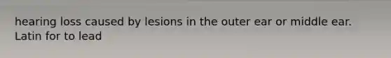 hearing loss caused by lesions in the outer ear or middle ear. Latin for to lead