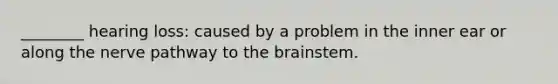 ________ hearing loss: caused by a problem in the inner ear or along the nerve pathway to the brainstem.