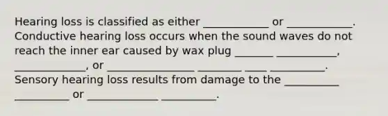 Hearing loss is classified as either ____________ or ____________. Conductive hearing loss occurs when the sound waves do not reach the inner ear caused by wax plug _______ ___________, _____________, or ________________ ________ ____ __________. Sensory hearing loss results from damage to the __________ __________ or _____________ __________.