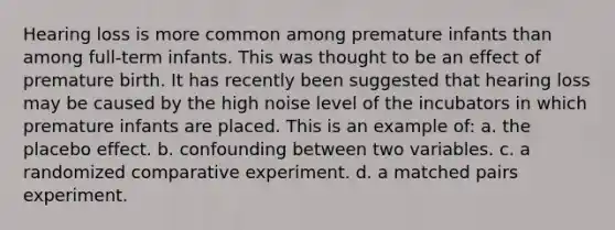 Hearing loss is more common among premature infants than among full‐term infants. This was thought to be an effect of premature birth. It has recently been suggested that hearing loss may be caused by the high noise level of the incubators in which premature infants are placed. This is an example of: a. the placebo effect. b. confounding between two variables. c. a randomized comparative experiment. d. a matched pairs experiment.