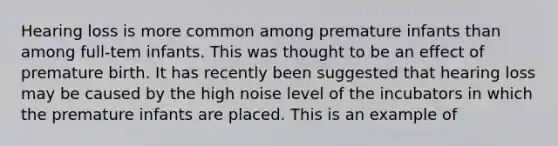 Hearing loss is more common among premature infants than among full-tem infants. This was thought to be an effect of premature birth. It has recently been suggested that hearing loss may be caused by the high noise level of the incubators in which the premature infants are placed. This is an example of