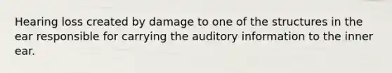 Hearing loss created by damage to one of the structures in the ear responsible for carrying the auditory information to the inner ear.