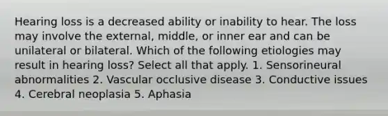 Hearing loss is a decreased ability or inability to hear. The loss may involve the external, middle, or inner ear and can be unilateral or bilateral. Which of the following etiologies may result in hearing loss? Select all that apply. 1. Sensorineural abnormalities 2. Vascular occlusive disease 3. Conductive issues 4. Cerebral neoplasia 5. Aphasia