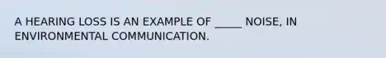 A HEARING LOSS IS AN EXAMPLE OF _____ NOISE, IN ENVIRONMENTAL COMMUNICATION.