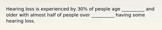 Hearing loss is experienced by 30% of people age __________ and older with almost half of people over __________ having some hearing loss.