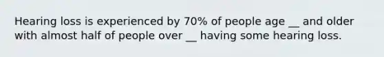 Hearing loss is experienced by 70% of people age __ and older with almost half of people over __ having some hearing loss.