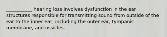 ___________ hearing loss involves dysfunction in the ear structures responsible for transmitting sound from outside of the ear to the inner ear, including the outer ear, tympanic membrane, and ossicles.