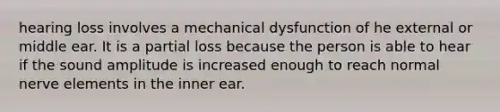 hearing loss involves a mechanical dysfunction of he external or middle ear. It is a partial loss because the person is able to hear if the sound amplitude is increased enough to reach normal nerve elements in the inner ear.