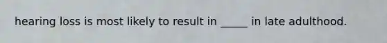 hearing loss is most likely to result in _____ in late adulthood.
