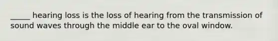 _____ hearing loss is the loss of hearing from the transmission of sound waves through the middle ear to the oval window.