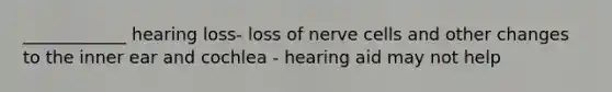 ____________ hearing loss- loss of nerve cells and other changes to the inner ear and cochlea - hearing aid may not help