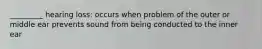 _________ hearing loss: occurs when problem of the outer or middle ear prevents sound from being conducted to the inner ear