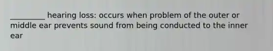 _________ hearing loss: occurs when problem of the outer or middle ear prevents sound from being conducted to the inner ear