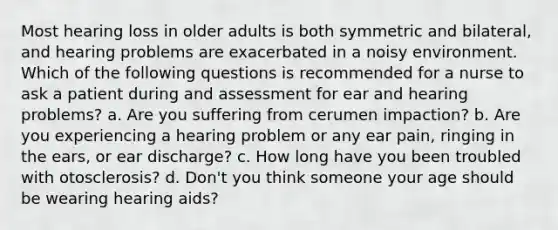 Most hearing loss in older adults is both symmetric and bilateral, and hearing problems are exacerbated in a noisy environment. Which of the following questions is recommended for a nurse to ask a patient during and assessment for ear and hearing problems? a. Are you suffering from cerumen impaction? b. Are you experiencing a hearing problem or any ear pain, ringing in the ears, or ear discharge? c. How long have you been troubled with otosclerosis? d. Don't you think someone your age should be wearing hearing aids?