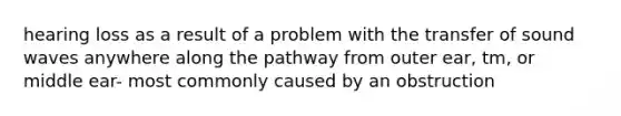 hearing loss as a result of a problem with the transfer of sound waves anywhere along the pathway from outer ear, tm, or middle ear- most commonly caused by an obstruction