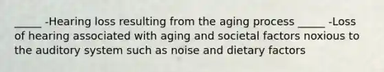 _____ -Hearing loss resulting from the aging process _____ -Loss of hearing associated with aging and societal factors noxious to the auditory system such as noise and dietary factors