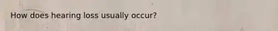 How does hearing loss usually occur?