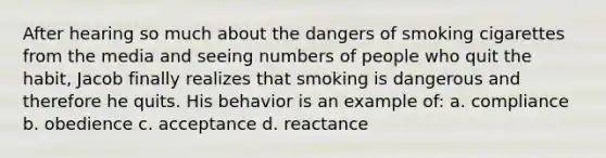 After hearing so much about the dangers of smoking cigarettes from the media and seeing numbers of people who quit the habit, Jacob finally realizes that smoking is dangerous and therefore he quits. His behavior is an example of: a. compliance b. obedience c. acceptance d. reactance