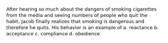 After hearing so much about the dangers of smoking cigarettes from the media and seeing numbers of people who quit the habit, Jacob finally realizes that smoking is dangerous and therefore he quits. His behavior is an example of a. reactance b. acceptance c. compliance d. obedience