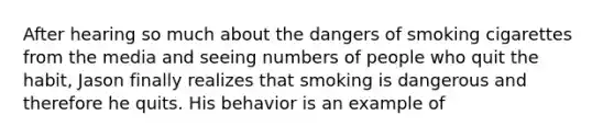 After hearing so much about the dangers of smoking cigarettes from the media and seeing numbers of people who quit the habit, Jason finally realizes that smoking is dangerous and therefore he quits. His behavior is an example of