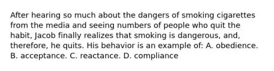 After hearing so much about the dangers of smoking cigarettes from the media and seeing numbers of people who quit the habit, Jacob finally realizes that smoking is dangerous, and, therefore, he quits. His behavior is an example of: A. obedience. B. acceptance. C. reactance. D. compliance