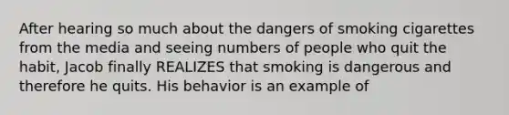 After hearing so much about the dangers of smoking cigarettes from the media and seeing numbers of people who quit the habit, Jacob finally REALIZES that smoking is dangerous and therefore he quits. His behavior is an example of