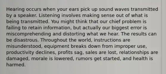 Hearing occurs when your ears pick up sound waves transmitted by a speaker. Listening involves making sense out of what is being transmitted. You might think that our chief problem is failing to retain information, but actually our biggest error is miscomprehending and distorting what we hear. The results can be disastrous. Throughout the world, instructions are misunderstood, equipment breaks down from improper use, productivity declines, profits sag, sales are lost, relationships are damaged, morale is lowered, rumors get started, and health is harmed.