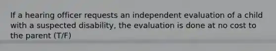 If a hearing officer requests an independent evaluation of a child with a suspected disability, the evaluation is done at no cost to the parent (T/F)