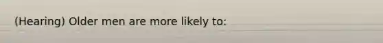 (Hearing) Older men are more likely to: