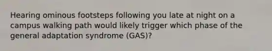 Hearing ominous footsteps following you late at night on a campus walking path would likely trigger which phase of the general adaptation syndrome (GAS)?