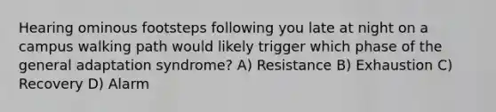 Hearing ominous footsteps following you late at night on a campus walking path would likely trigger which phase of the general adaptation syndrome? A) Resistance B) Exhaustion C) Recovery D) Alarm