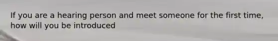 If you are a hearing person and meet someone for the first time, how will you be introduced