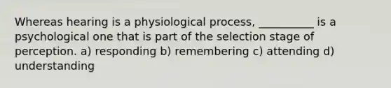 Whereas hearing is a physiological process, __________ is a psychological one that is part of the selection stage of perception. a) responding b) remembering c) attending d) understanding