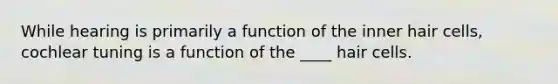 While hearing is primarily a function of the inner hair cells, cochlear tuning is a function of the ____ hair cells.