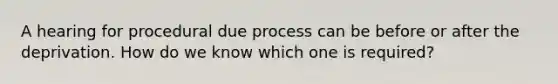 A hearing for procedural due process can be before or after the deprivation. How do we know which one is required?