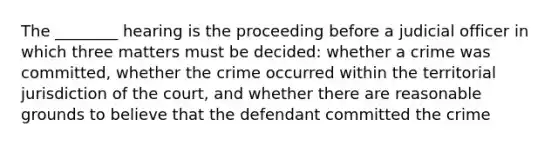 The ________ hearing is the proceeding before a judicial officer in which three matters must be decided: whether a crime was committed, whether the crime occurred within the territorial jurisdiction of the court, and whether there are reasonable grounds to believe that the defendant committed the crime