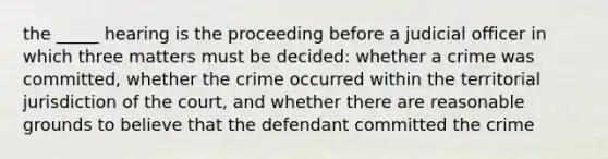 the _____ hearing is the proceeding before a judicial officer in which three matters must be decided: whether a crime was committed, whether the crime occurred within the territorial jurisdiction of the court, and whether there are reasonable grounds to believe that the defendant committed the crime