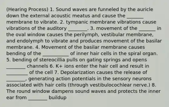 (Hearing Process) 1. Sound waves are funneled by the auricle down the external acoustic meatus and cause the _______ membrane to vibrate. 2. tympanic membrane vibrations cause vibrations of the auditory ________. 3. movement of the _______ in the oval window causes the perilymph, vestibular membrane, and endolymph to vibrate and produces movement of the basilar membrane. 4. Movement of the basilar membrane causes bending of the ___________ of inner hair cells in the spiral organ. 5. bending of stereocillia pulls on gating springs and opens ________ channels 6. K+ ions enter the hair cell and result in _________ of the cell 7. Depolarization causes the release of ________, generating action potentials in the sensory neurons associated with hair cells (through vestibulocochlear nerve.) 8. The round window dampens sound waves and protects the inner ear from ________ buildup