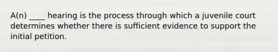 A(n) ____ hearing is the process through which a juvenile court determines whether there is sufficient evidence to support the initial petition.